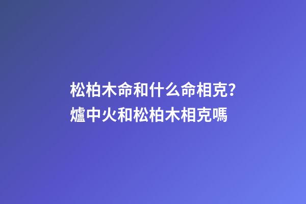 松柏木命和什么命相克？爐中火和松柏木相克嗎