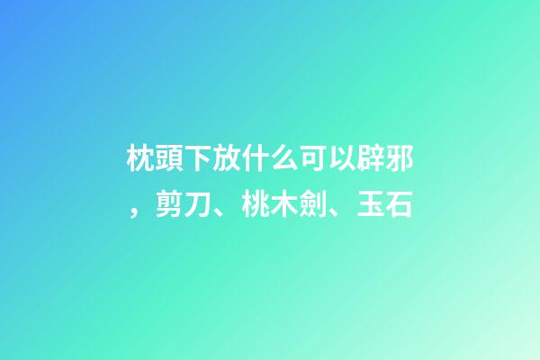 枕頭下放什么可以辟邪，剪刀、桃木劍、玉石