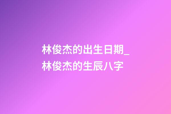 林俊杰的出生日期_林俊杰的生辰八字