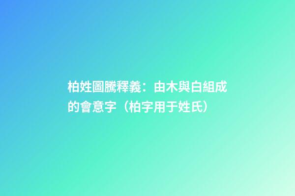 柏姓圖騰釋義：由木與白組成的會意字（柏字用于姓氏）