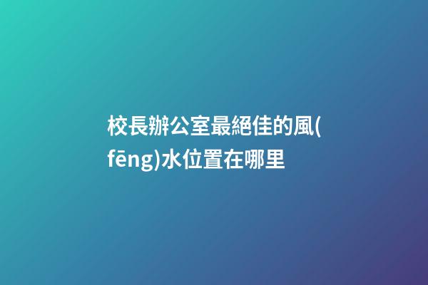 校長辦公室最絕佳的風(fēng)水位置在哪里