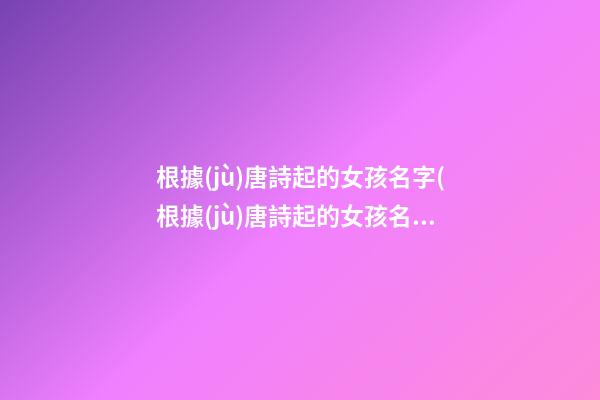 根據(jù)唐詩起的女孩名字(根據(jù)唐詩起的女孩名字有哪些)