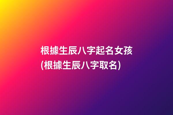 根據生辰八字起名女孩(根據生辰八字取名)