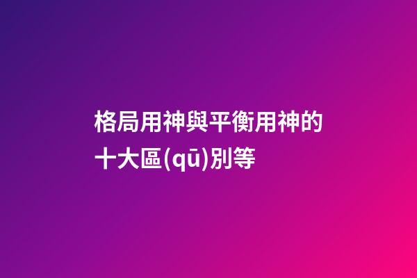 格局用神與平衡用神的十大區(qū)別等
