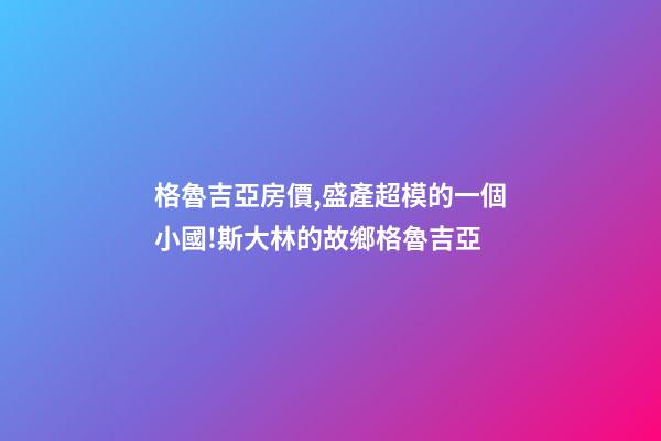 格魯吉亞房價,盛產超模的一個小國!斯大林的故鄉格魯吉亞-第1張-觀點-玄機派