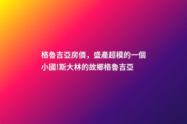 格魯吉亞房價，盛產超模的一個小國!斯大林的故鄉格魯吉亞-第1張-觀點-玄機派