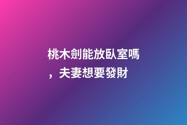 桃木劍能放臥室嗎，夫妻想要發財-第1張-觀點-玄機派