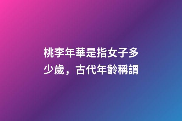 桃李年華是指女子多少歲，古代年齡稱謂-第1張-觀點-玄機派