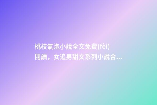 桃枝氣泡小說全文免費(fèi)閱讀，女追男甜文系列小說合集-第1張-觀點(diǎn)-玄機(jī)派