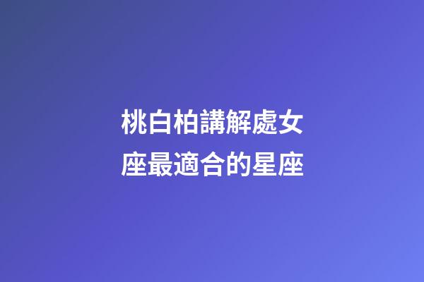 桃白柏講解處女座最適合的星座-第1張-星座運(yùn)勢(shì)-玄機(jī)派