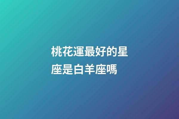 桃花運最好的星座是白羊座嗎-第1張-星座運勢-玄機派