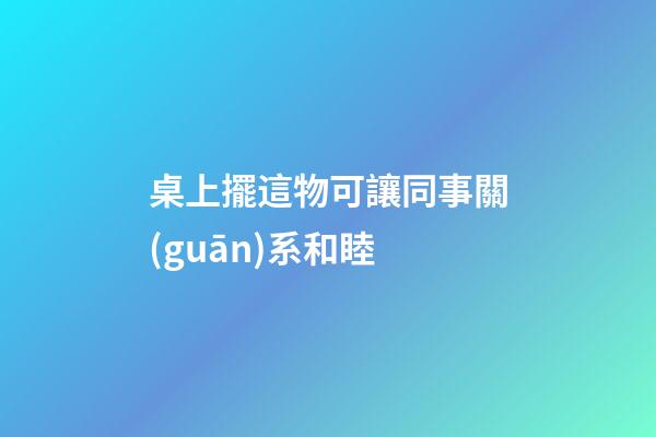 桌上擺這物可讓同事關(guān)系和睦