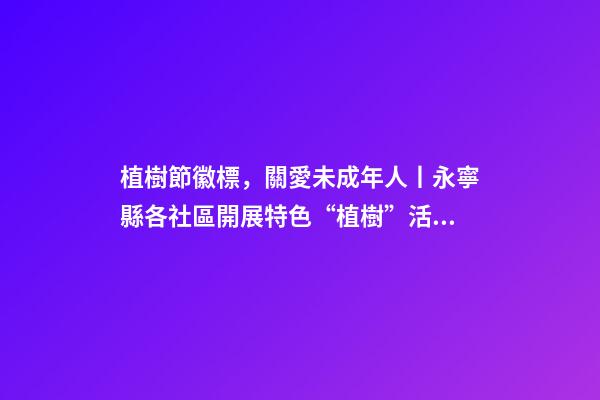 植樹節徽標，關愛未成年人丨永寧縣各社區開展特色“植樹”活動-第1張-觀點-玄機派