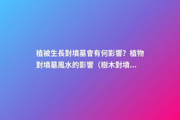 植被生長對墳墓會有何影響？植物對墳墓風水的影響（樹木對墳墓的影響）