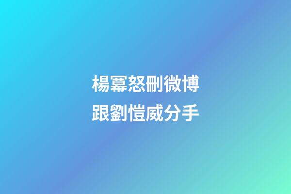 楊冪怒刪微博跟劉愷威分手