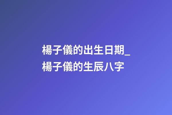 楊子儀的出生日期_楊子儀的生辰八字