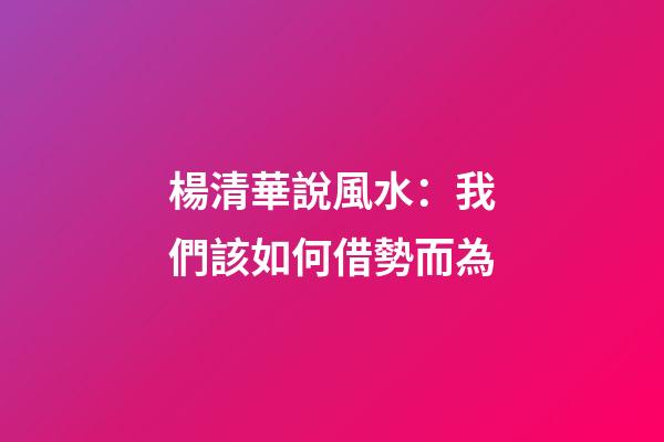楊清華說風水：我們該如何借勢而為