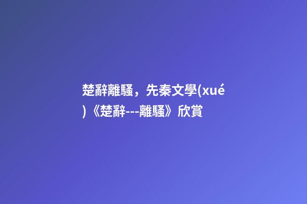 楚辭離騷，先秦文學(xué)《楚辭---離騷》欣賞