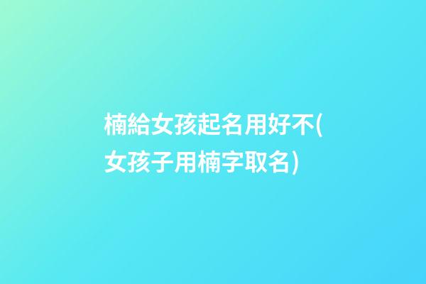 楠給女孩起名用好不(女孩子用楠字取名)