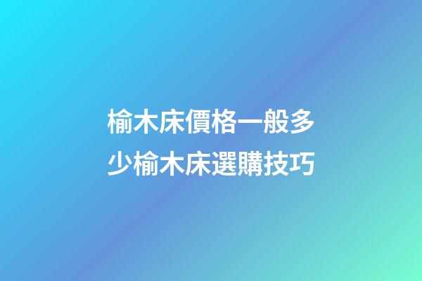 榆木床價格一般多少?榆木床選購技巧