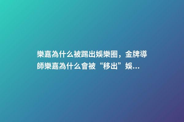 樂嘉為什么被踢出娛樂圈，金牌導師樂嘉為什么會被“移出”娛樂圈-第1張-觀點-玄機派