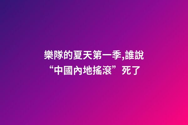 樂隊的夏天第一季,誰說“中國內地搖滾”死了-第1張-觀點-玄機派