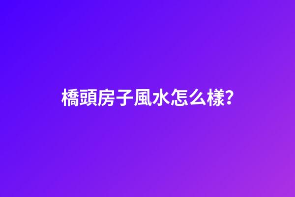 橋頭房子風水怎么樣？