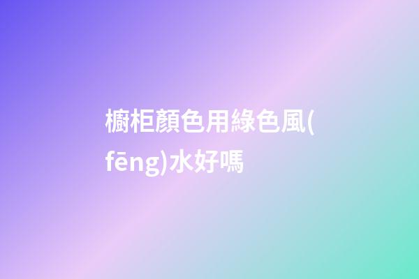 櫥柜顏色用綠色風(fēng)水好嗎