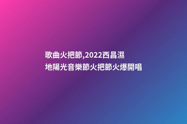 歌曲火把節,2022西昌濕地陽光音樂節火把節火爆開唱-第1張-觀點-玄機派