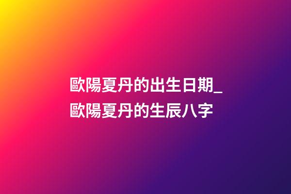 歐陽夏丹的出生日期_歐陽夏丹的生辰八字