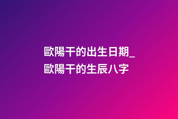 歐陽干的出生日期_歐陽干的生辰八字