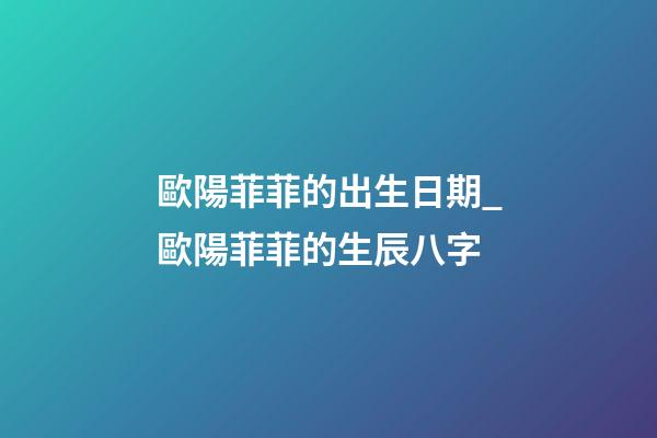 歐陽菲菲的出生日期_歐陽菲菲的生辰八字