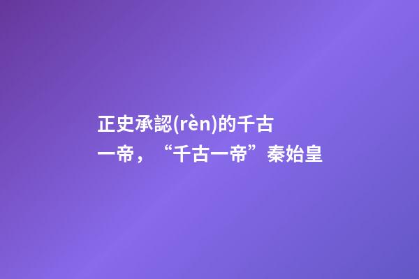 正史承認(rèn)的千古一帝，“千古一帝”秦始皇-第1張-觀點(diǎn)-玄機(jī)派