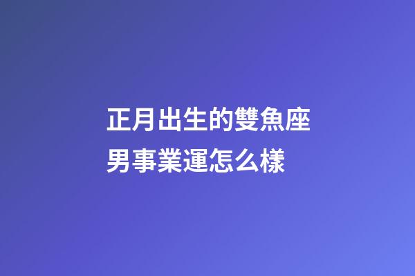 正月出生的雙魚座男事業運怎么樣-第1張-星座運勢-玄機派
