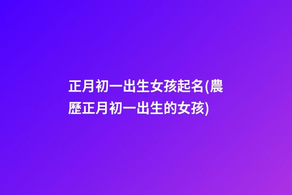 正月初一出生女孩起名(農歷正月初一出生的女孩)