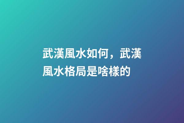 武漢風水如何，武漢風水格局是啥樣的