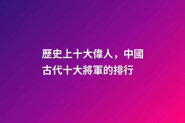 歷史上十大偉人，中國古代十大將軍的排行-第1張-觀點-玄機派