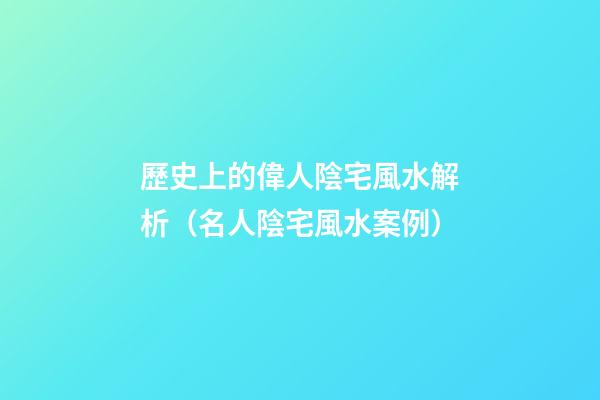 歷史上的偉人陰宅風水解析（名人陰宅風水案例）