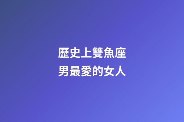 歷史上雙魚座男最愛的女人-第1張-星座運勢-玄機派