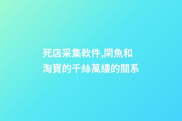 死店采集軟件,閑魚和淘寶的千絲萬縷的關系-第1張-觀點-玄機派