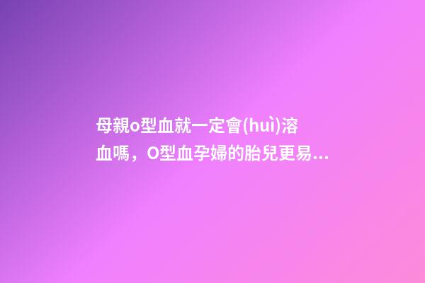 母親o型血就一定會(huì)溶血嗎，O型血孕婦的胎兒更易患溶血癥-第1張-觀點(diǎn)-玄機(jī)派