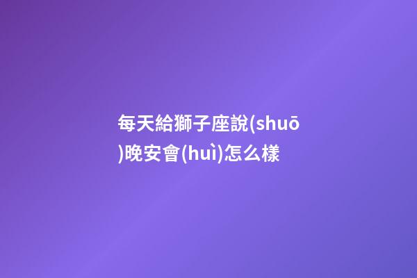 每天給獅子座說(shuō)晚安會(huì)怎么樣-第1張-星座運(yùn)勢(shì)-玄機(jī)派