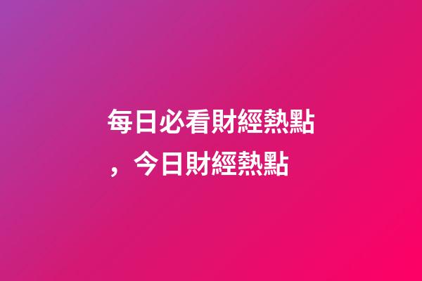 每日必看財經熱點，今日財經熱點-第1張-觀點-玄機派