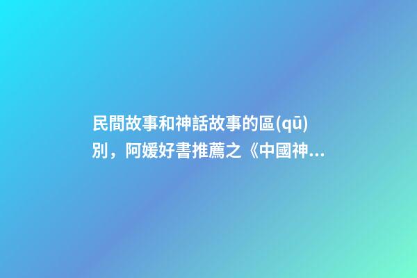 民間故事和神話故事的區(qū)別，阿媛好書推薦之《中國神話有意思》-第1張-觀點(diǎn)-玄機(jī)派