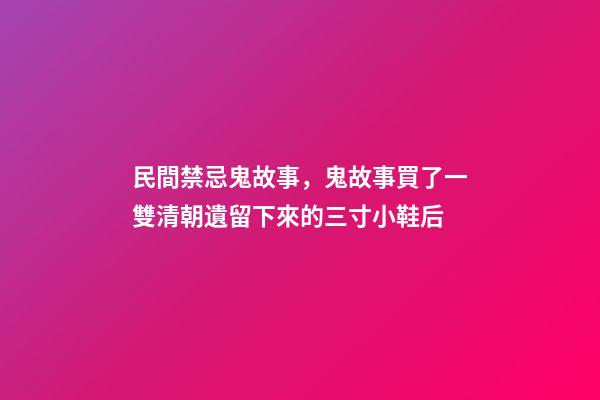 民間禁忌鬼故事，鬼故事買了一雙清朝遺留下來的三寸小鞋后-第1張-觀點-玄機派