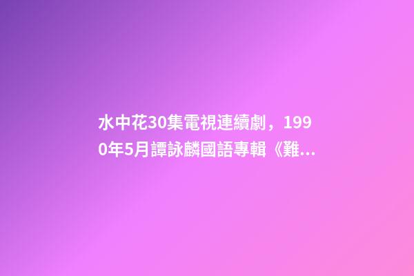 水中花30集電視連續劇，1990年5月譚詠麟國語專輯《難舍難分》-第1張-觀點-玄機派