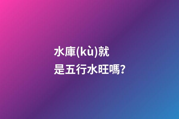 水庫(kù)就是五行水旺嗎？