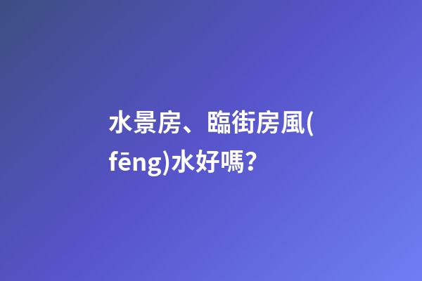 水景房、臨街房風(fēng)水好嗎？