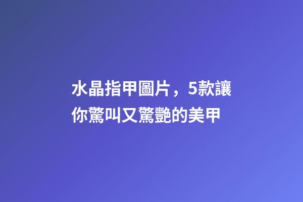 水晶指甲圖片，5款讓你驚叫又驚艷的美甲-第1張-觀點-玄機派