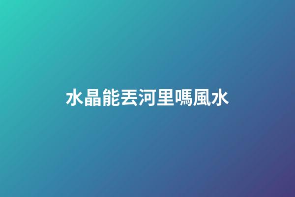 水晶能丟河里嗎風水